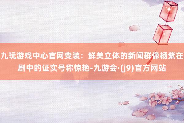 九玩游戏中心官网变装：鲜美立体的新闻群像杨紫在剧中的证实号称惊艳-九游会·(j9)官方网站
