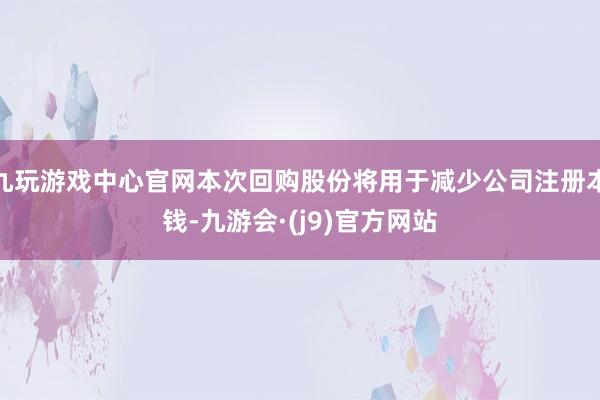 九玩游戏中心官网本次回购股份将用于减少公司注册本钱-九游会·(j9)官方网站