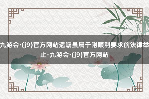 九游会·(j9)官方网站遗嘱虽属于附顺利要求的法律举止-九游会·(j9)官方网站