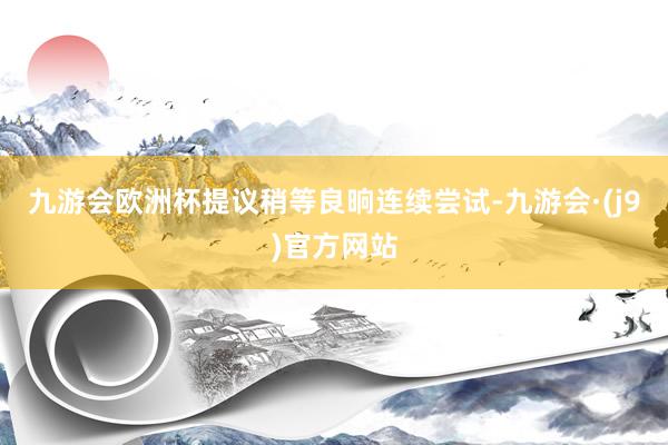 九游会欧洲杯提议稍等良晌连续尝试-九游会·(j9)官方网站