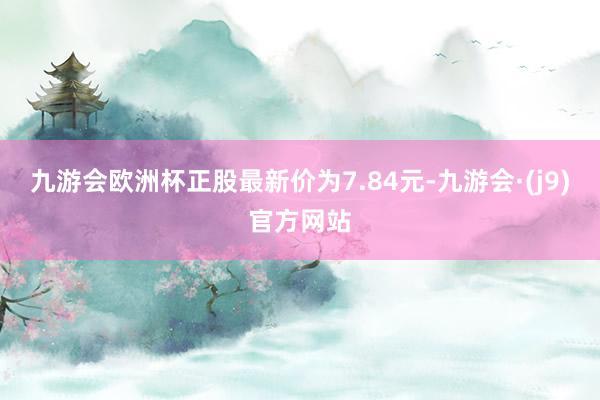 九游会欧洲杯正股最新价为7.84元-九游会·(j9)官方网站