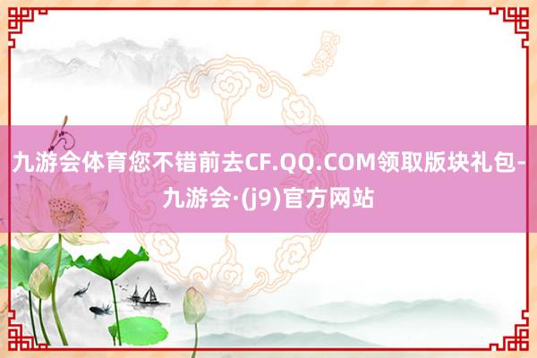 九游会体育您不错前去CF.QQ.COM领取版块礼包-九游会·(j9)官方网站
