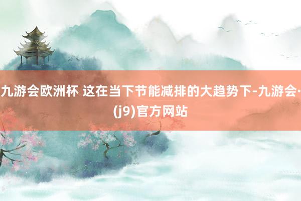 九游会欧洲杯 这在当下节能减排的大趋势下-九游会·(j9)官方网站