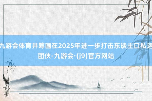 九游会体育并筹画在2025年进一步打击东谈主口私运团伙-九游会·(j9)官方网站