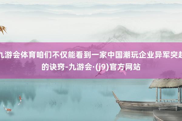 九游会体育咱们不仅能看到一家中国潮玩企业异军突起的诀窍-九游会·(j9)官方网站