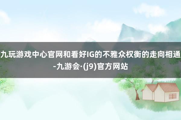 九玩游戏中心官网和看好IG的不雅众权衡的走向相通-九游会·(j9)官方网站