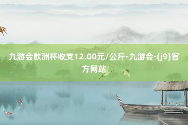 九游会欧洲杯收支12.00元/公斤-九游会·(j9)官方网站