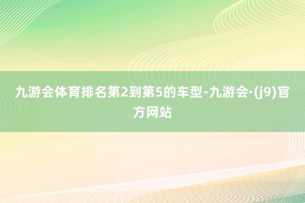 九游会体育排名第2到第5的车型-九游会·(j9)官方网站
