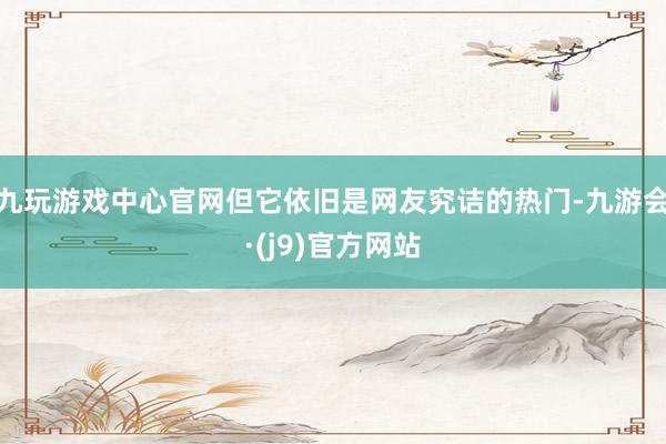 九玩游戏中心官网但它依旧是网友究诘的热门-九游会·(j9)官方网站