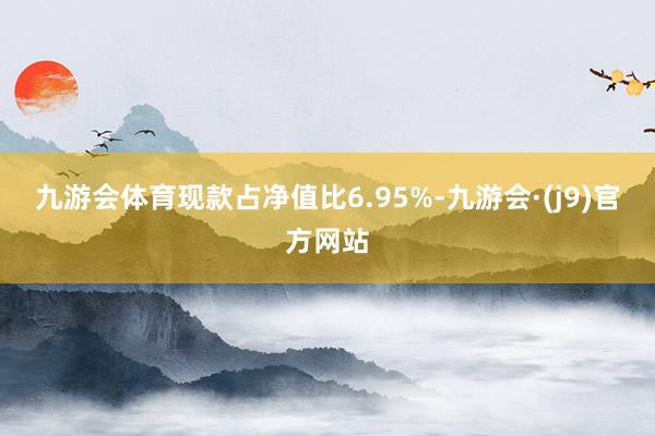 九游会体育现款占净值比6.95%-九游会·(j9)官方网站