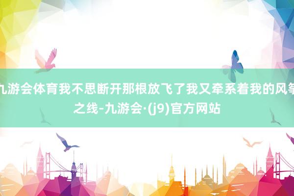 九游会体育我不思断开那根放飞了我又牵系着我的风筝之线-九游会·(j9)官方网站