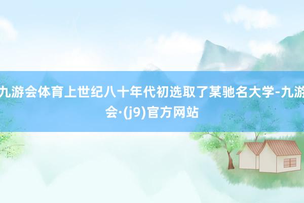 九游会体育上世纪八十年代初选取了某驰名大学-九游会·(j9)官方网站