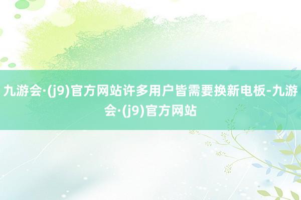 九游会·(j9)官方网站许多用户皆需要换新电板-九游会·(j9)官方网站