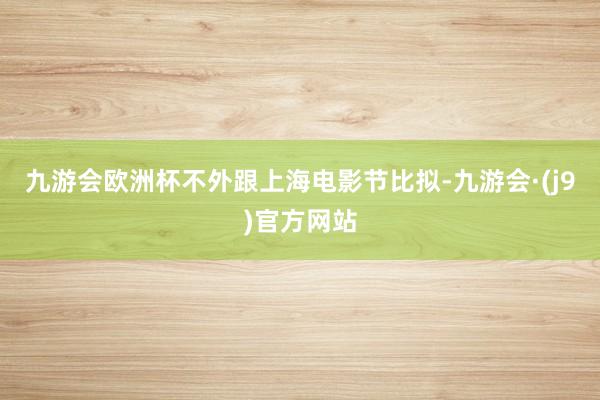 九游会欧洲杯不外跟上海电影节比拟-九游会·(j9)官方网站
