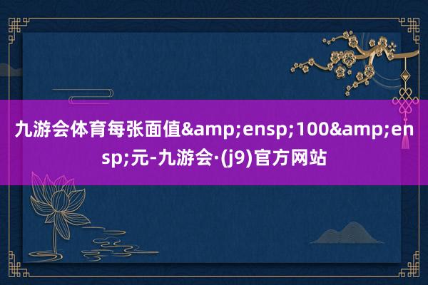 九游会体育每张面值 100 元-九游会·(j9)官方网站