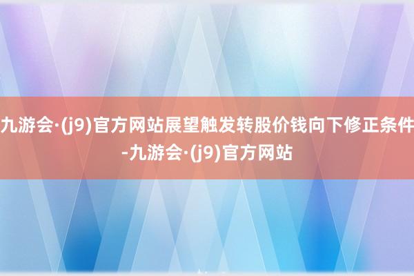 九游会·(j9)官方网站展望触发转股价钱向下修正条件-九游会·(j9)官方网站