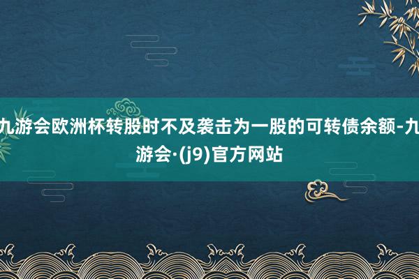 九游会欧洲杯转股时不及袭击为一股的可转债余额-九游会·(j9)官方网站
