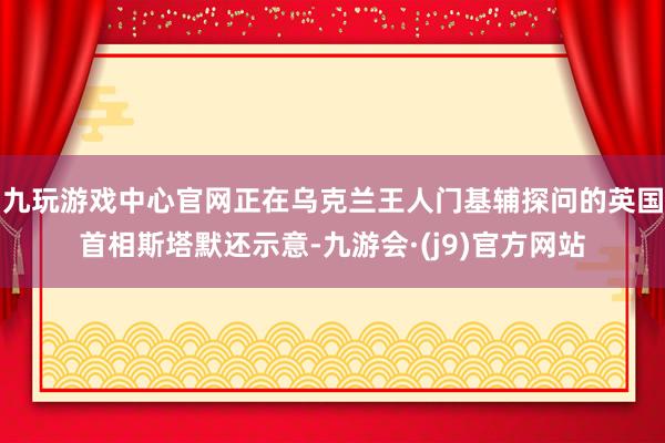 九玩游戏中心官网正在乌克兰王人门基辅探问的英国首相斯塔默还示意-九游会·(j9)官方网站