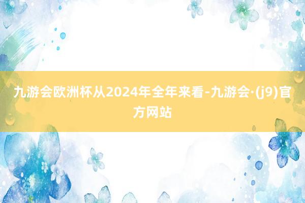 九游会欧洲杯从2024年全年来看-九游会·(j9)官方网站