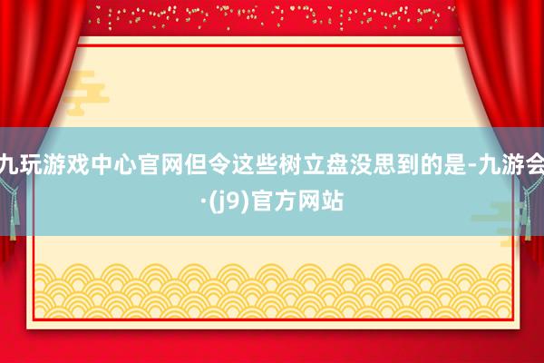 九玩游戏中心官网但令这些树立盘没思到的是-九游会·(j9)官方网站