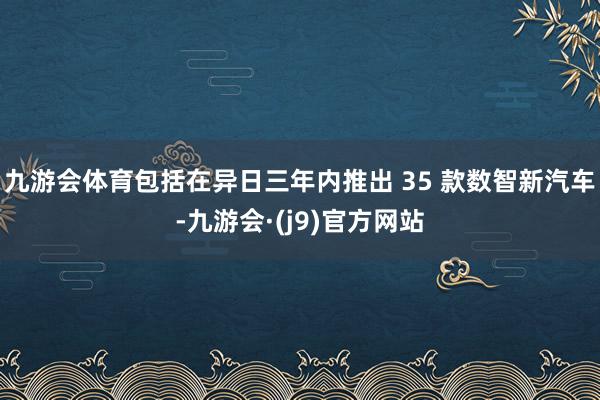 九游会体育包括在异日三年内推出 35 款数智新汽车-九游会·(j9)官方网站