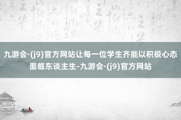 九游会·(j9)官方网站让每一位学生齐能以积极心态面临东谈主生-九游会·(j9)官方网站