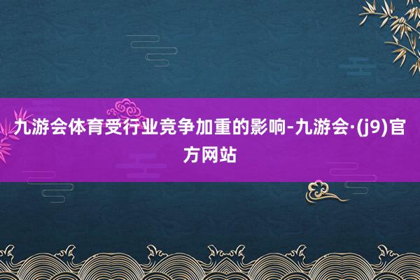 九游会体育受行业竞争加重的影响-九游会·(j9)官方网站