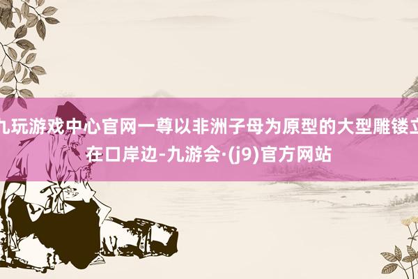 九玩游戏中心官网一尊以非洲子母为原型的大型雕镂立在口岸边-九游会·(j9)官方网站