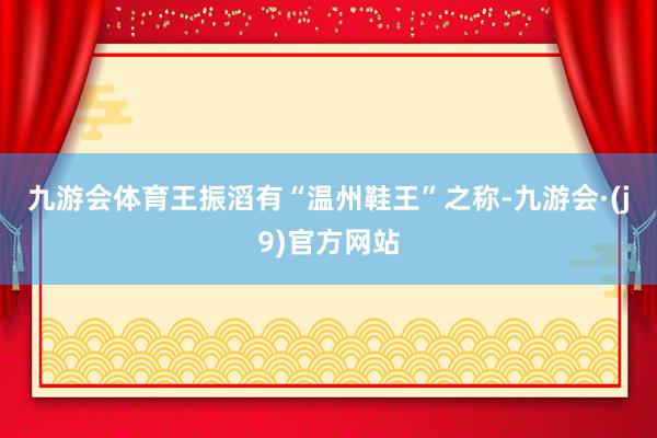 九游会体育　　王振滔有“温州鞋王”之称-九游会·(j9)官方网站