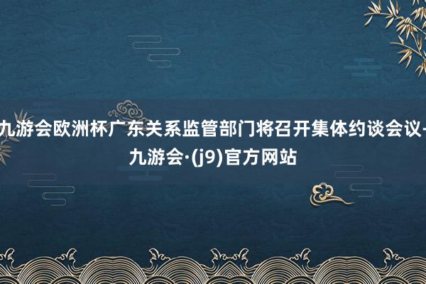九游会欧洲杯广东关系监管部门将召开集体约谈会议-九游会·(j9)官方网站