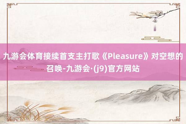 九游会体育接续首支主打歌《Pleasure》对空想的召唤-九游会·(j9)官方网站