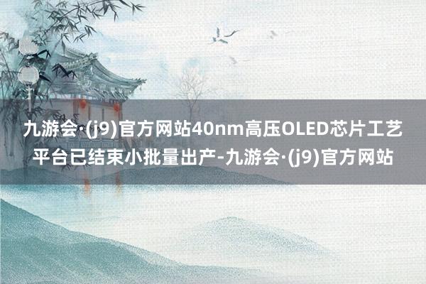 九游会·(j9)官方网站40nm高压OLED芯片工艺平台已结束小批量出产-九游会·(j9)官方网站