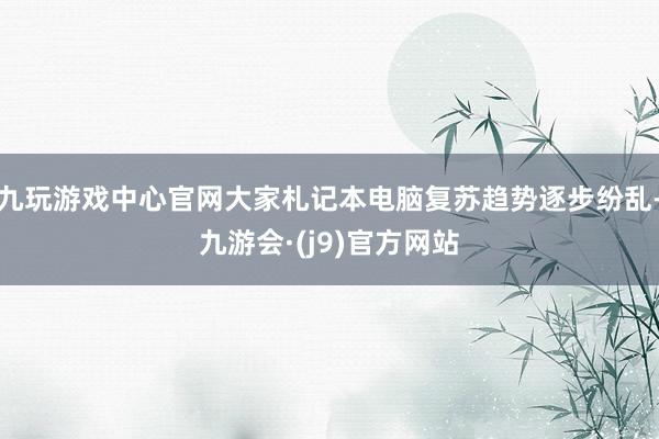 九玩游戏中心官网大家札记本电脑复苏趋势逐步纷乱-九游会·(j9)官方网站