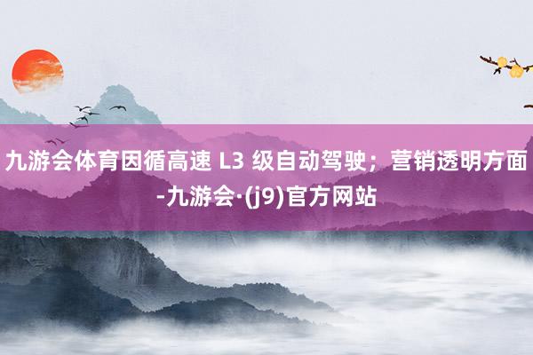 九游会体育因循高速 L3 级自动驾驶；营销透明方面-九游会·(j9)官方网站