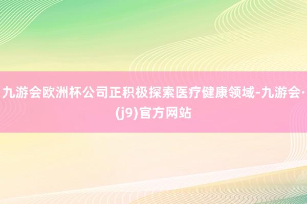 九游会欧洲杯公司正积极探索医疗健康领域-九游会·(j9)官方网站