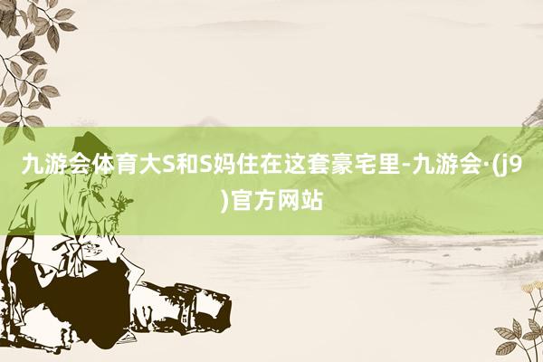 九游会体育大S和S妈住在这套豪宅里-九游会·(j9)官方网站