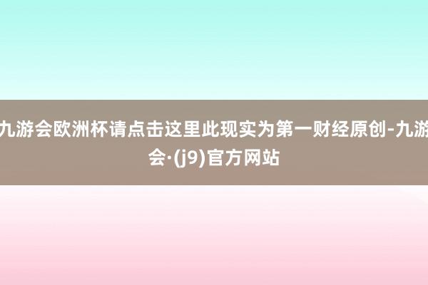 九游会欧洲杯请点击这里此现实为第一财经原创-九游会·(j9)官方网站