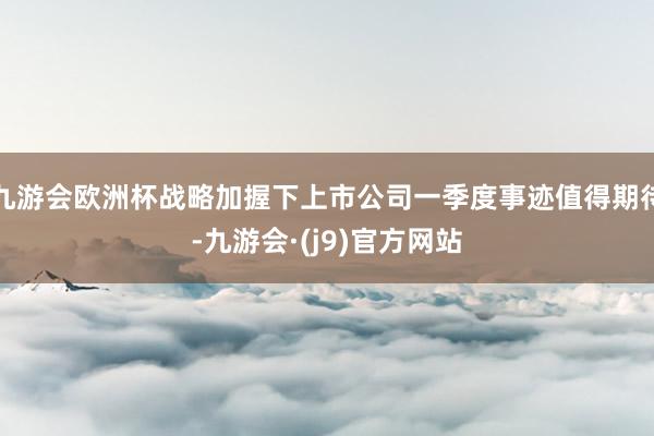九游会欧洲杯战略加握下上市公司一季度事迹值得期待-九游会·(j9)官方网站