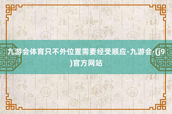 九游会体育只不外位置需要经受顺应-九游会·(j9)官方网站