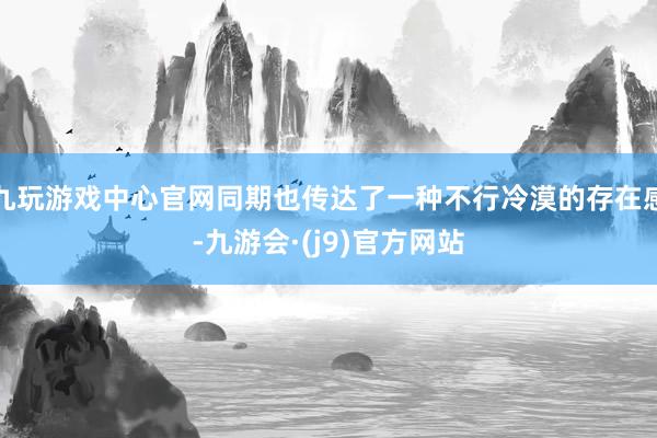 九玩游戏中心官网同期也传达了一种不行冷漠的存在感-九游会·(j9)官方网站