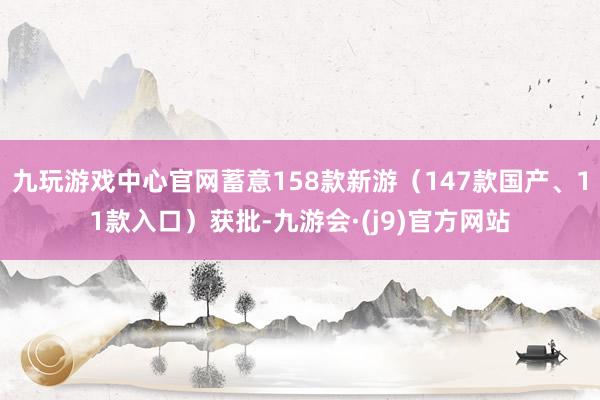 九玩游戏中心官网蓄意158款新游（147款国产、11款入口）获批-九游会·(j9)官方网站