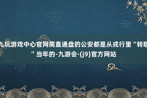 九玩游戏中心官网简直通盘的公安都是从戎行里“转职”当年的-九游会·(j9)官方网站