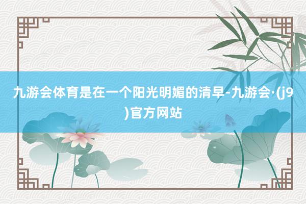 九游会体育是在一个阳光明媚的清早-九游会·(j9)官方网站