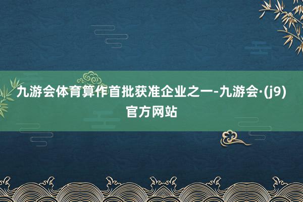 九游会体育　　算作首批获准企业之一-九游会·(j9)官方网站