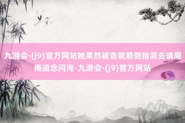 九游会·(j9)官方网站她果然被造就颠倒指派去请周梅追念问询-九游会·(j9)官方网站