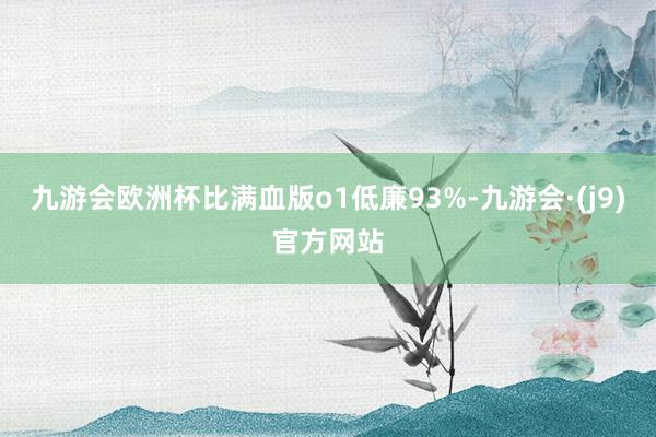 九游会欧洲杯比满血版o1低廉93%-九游会·(j9)官方网站
