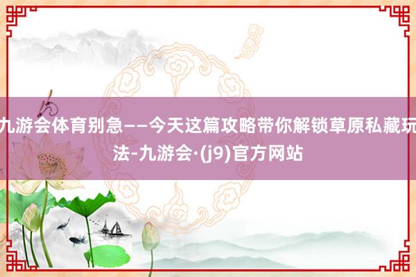 九游会体育别急——今天这篇攻略带你解锁草原私藏玩法-九游会·(j9)官方网站