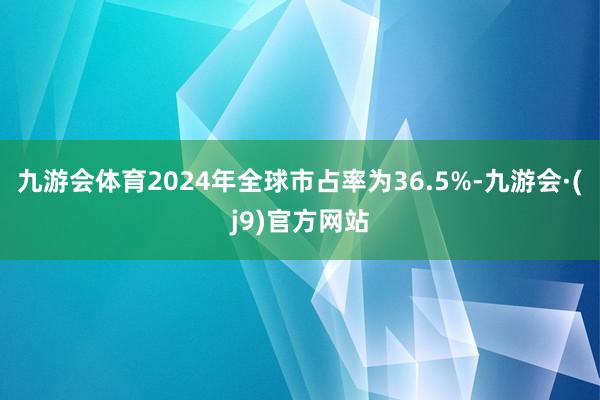 九游会体育2024年全球市占率为36.5%-九游会·(j9)官方网站