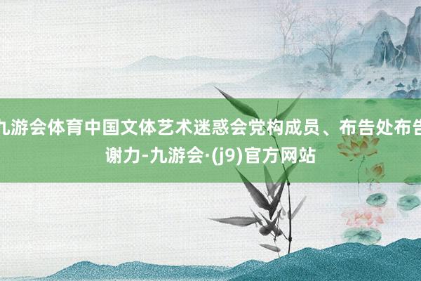 九游会体育中国文体艺术迷惑会党构成员、布告处布告谢力-九游会·(j9)官方网站