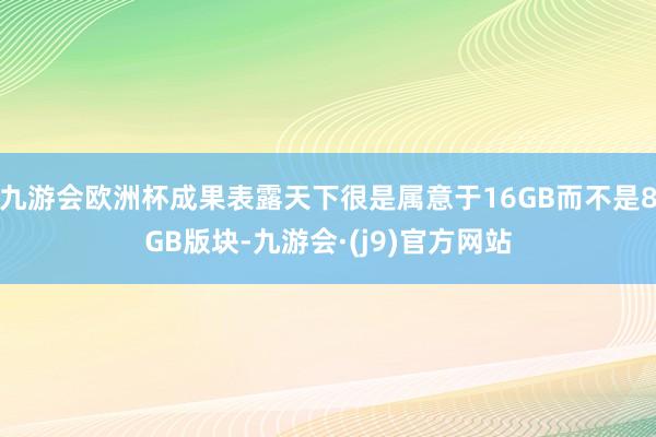 九游会欧洲杯成果表露天下很是属意于16GB而不是8GB版块-九游会·(j9)官方网站